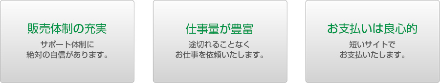 販売体制の充実　サポート体制に絶対の自信があります。　仕事量が豊富　途切れることなくお仕事を依頼いたします。　お支払いは良心的　短いサイトでお支払いたします。